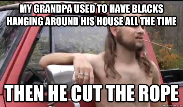 my grandpa used to have blacks hanging around his house all the time then he cut the rope    Almost Politically Correct Redneck