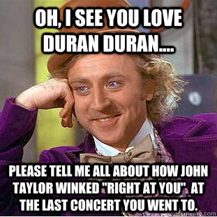 Oh, i SEE YOU LOVE dURAN dURAN.... please tell me all about how john taylor winked 