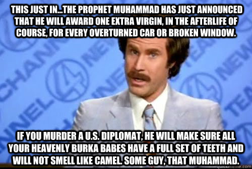  This just in...the prophet Muhammad has just announced that he will award one extra virgin, in the afterlife of course, for every overturned car or broken window. If you murder a U.S. diplomat, he will make sure all your heavenly Burka Babes have a full   