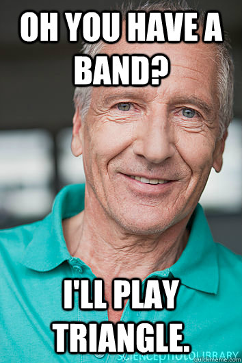 Oh you have a band? I'll play triangle.  