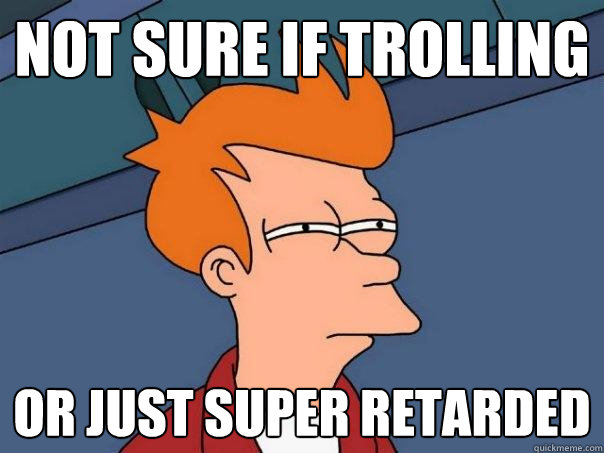 Not sure if trolling Or just super retarded  Futurama Fry