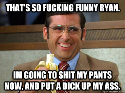 That's so fucking funny ryan. Im going to shit my pants now, and put a dick up my ass. - That's so fucking funny ryan. Im going to shit my pants now, and put a dick up my ass.  Brick Tamland