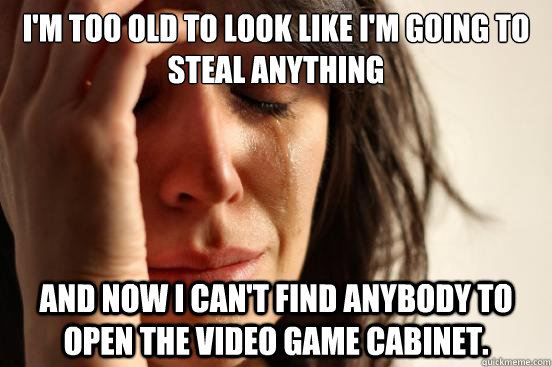 I'm too old to look like I'm going to steal anything and now I can't find anybody to open the video game cabinet.  First World Problems