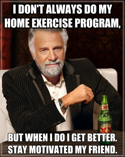 I don't always do my home exercise program, but when i do i get better. Stay motivated my friend.   The Most Interesting Man In The World