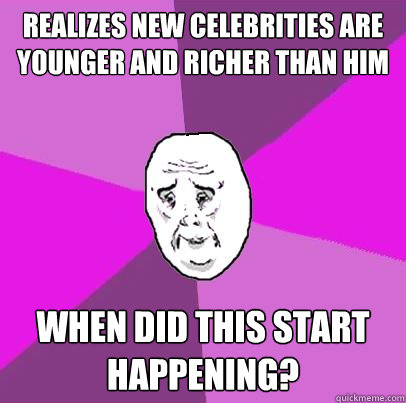 Realizes new celebrities are younger and richer than him When did this start happening?  