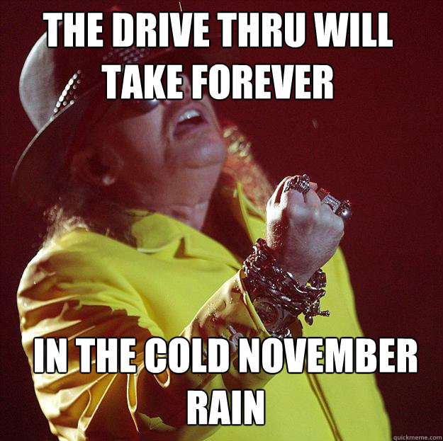 the drive thru will take forever in the cold november rain  Fat Axl