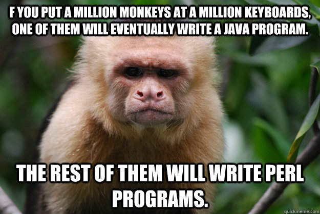 f you put a million monkeys at a million keyboards, one of them will eventually write a Java program. The rest of them will write Perl programs.  Confused Monkey