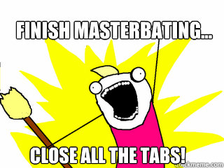 Finish Masterbating... Close all the tabs!  All The Things