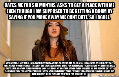 dates me for six months, asks to get a place with me even though i am supposed to be getting a dorm by saying if you move away we cant date, so i agree. waits until its too late to renew her housing, dumps me and guilts me into getting a place with her an  Scumbag Stacy