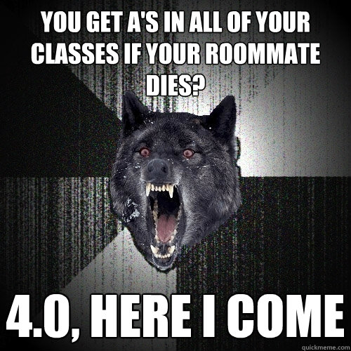 you get A's in all of your classes if your roommate dies? 4.0, here i come  Insanity Wolf