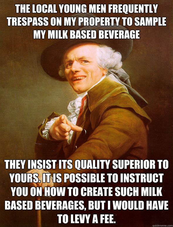 The local young men frequently trespass on my property to sample my milk based beverage  They insist its quality superior to yours. It is possible to instruct you on how to create such milk based beverages, but i would have to levy a fee.  Joseph Ducreux