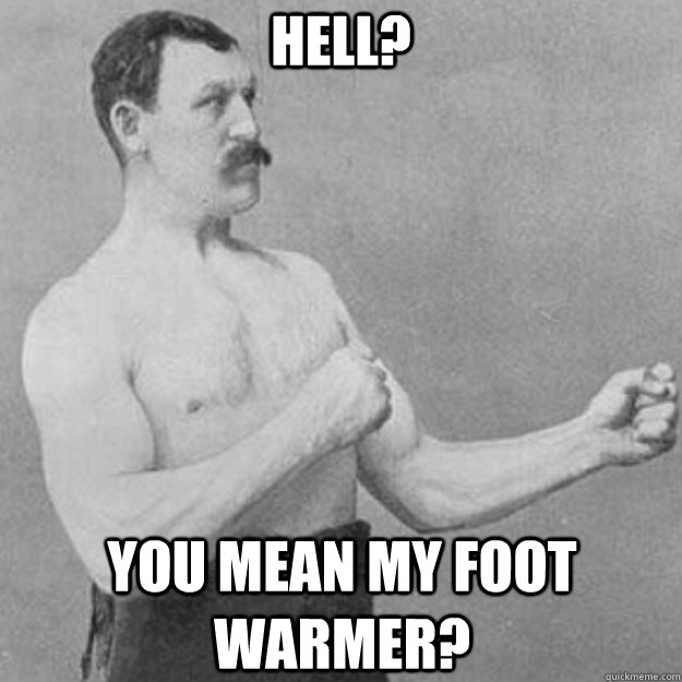 Hell? You mean my foot warmer?  overly manly man