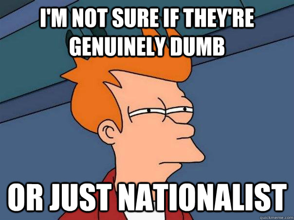 I'm not sure if they're genuinely dumb Or just nationalist  Futurama Fry