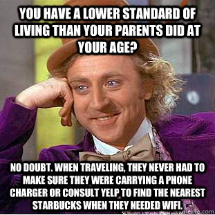 you have a lower standard of living than your parents did at your age? no doubt. when traveling, they never had to make sure they were carrying a phone charger or consult yelp to find the nearest starbucks when they needed wifi.  Creepy Wonka