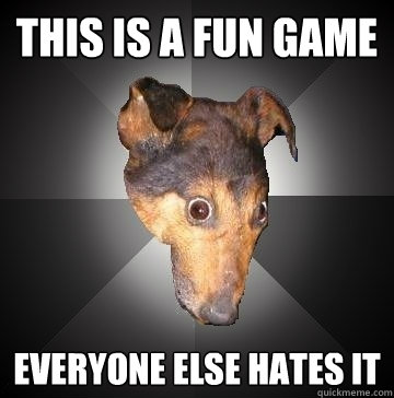 THIS IS A FUN GAME EVERYONE ELSE HATES IT  Depression Dog