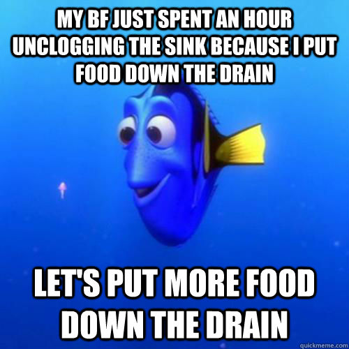 My bf just spent an hour unclogging the sink because I put food down the drain Let's put more food down the drain - My bf just spent an hour unclogging the sink because I put food down the drain Let's put more food down the drain  dory