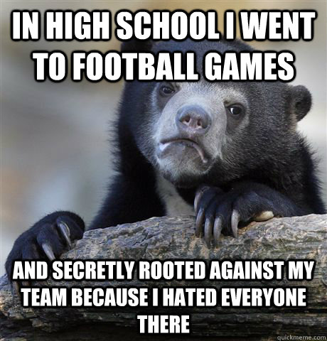 in high school i went to football games and secretly rooted against my team because i hated everyone there  Confession Bear