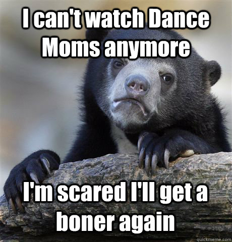 I can't watch Dance Moms anymore I'm scared I'll get a boner again - I can't watch Dance Moms anymore I'm scared I'll get a boner again  Confession Bear