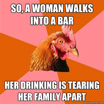 So, a woman walks into a bar Her drinking is tearing her family apart - So, a woman walks into a bar Her drinking is tearing her family apart  Anti-Joke Chicken