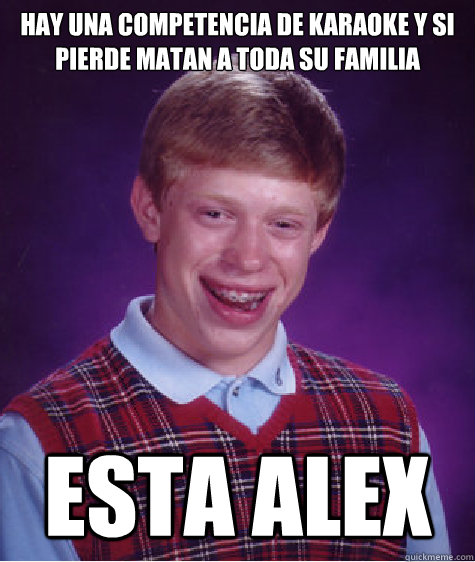 hay una competencia de karaoke y si pierde matan a toda su familia esta alex   Bad Luck Brian