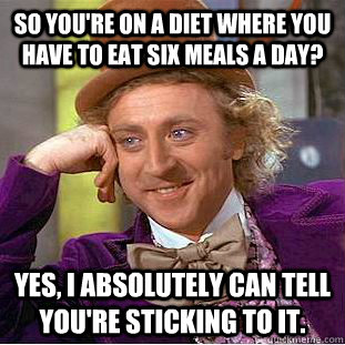 so you're on a diet where you have to eat six meals a day? yes, i absolutely can tell you're sticking to it.  Condescending Wonka