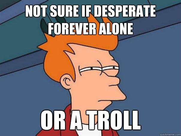 not sure if desperate forever alone Or a troll  Futurama Fry