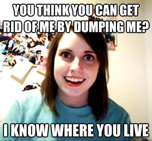 You think you can get rid of me by dumping me? I know where you live  Overly Attached Girlfriend