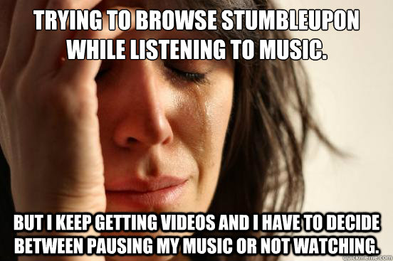 Trying to browse stumbleupon while listening to music. But i keep getting videos and i have to decide between pausing my music or not watching.  First World Problems