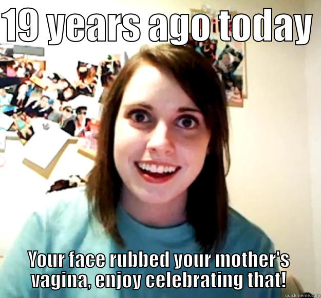 19 YEARS AGO TODAY  YOUR FACE RUBBED YOUR MOTHER'S VAGINA, ENJOY CELEBRATING THAT! Overly Attached Girlfriend