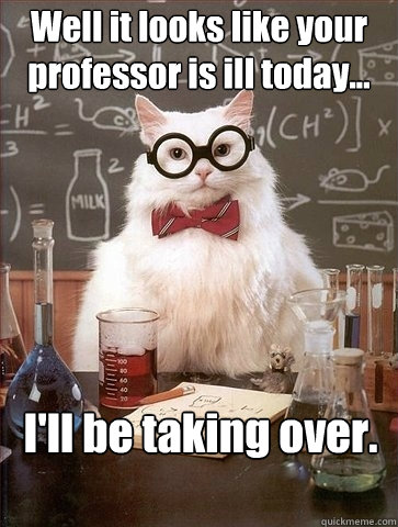 Well it looks like your professor is ill today... I'll be taking over.   Chemistry Cat