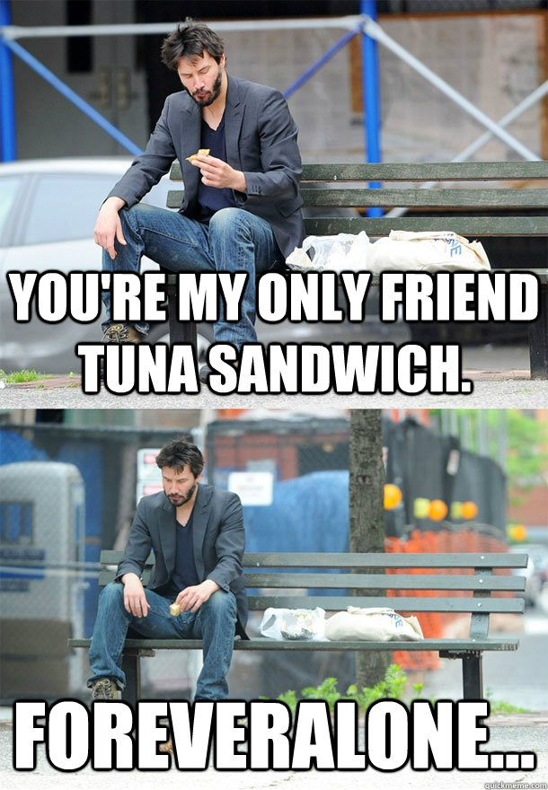 You're my only friend tuna sandwich. Foreveralone...  Sad Keanu