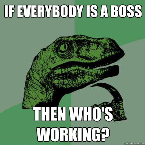 If everybody is a boss Then who's working?  Philosoraptor