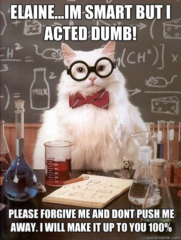 Elaine...Im smart but i acted dumb! PLease forgive me and dont push me away. I will make it up to you 100%  Chemistry Cat