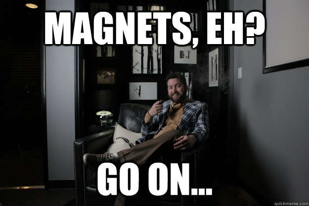 Magnets, eh? Go on...  benevolent bro burnie