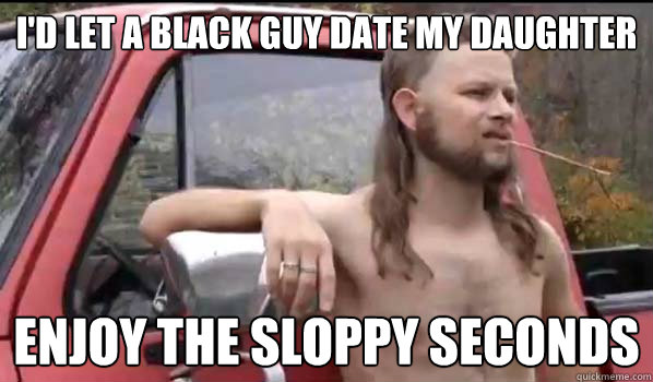 I'd let a black guy date my daughter enjoy the sloppy seconds  Almost Politically Correct Redneck