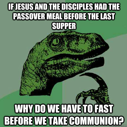 if Jesus and the disciples had the passover meal before the last supper why do we have to fast before we take communion? - if Jesus and the disciples had the passover meal before the last supper why do we have to fast before we take communion?  Philosoraptor