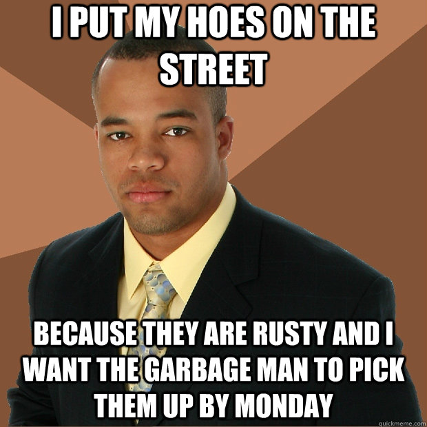 I put my hoes on the street because they are rusty and i want the garbage man to pick them up by monday  Successful Black Man