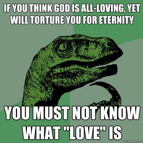 If you think god is all-loving, yet will torture you for eternity You must not know what 