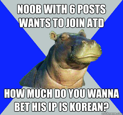 Noob with 6 posts wants to join ATD How much do you wanna bet his IP is Korean?  Skeptical Hippo