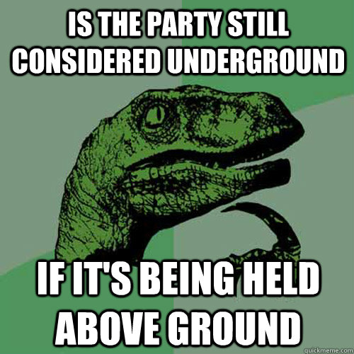 Is the party still considered underground if it's being held above ground  Philosoraptor