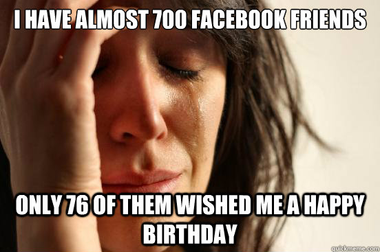 I HAVE ALMOST 700 Facebook FRIENDS ONLY 76 of them wished me a happy birthday - I HAVE ALMOST 700 Facebook FRIENDS ONLY 76 of them wished me a happy birthday  First World Problems