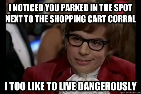 I noticed you parked in the spot next to the shopping cart corral i too like to live dangerously  Dangerously - Austin Powers