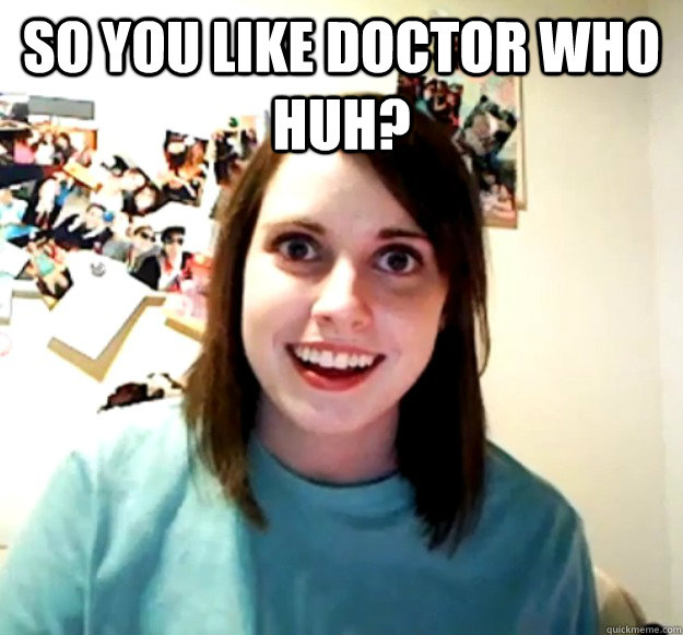 So you like doctor who huh?   Overly Attached Girlfriend