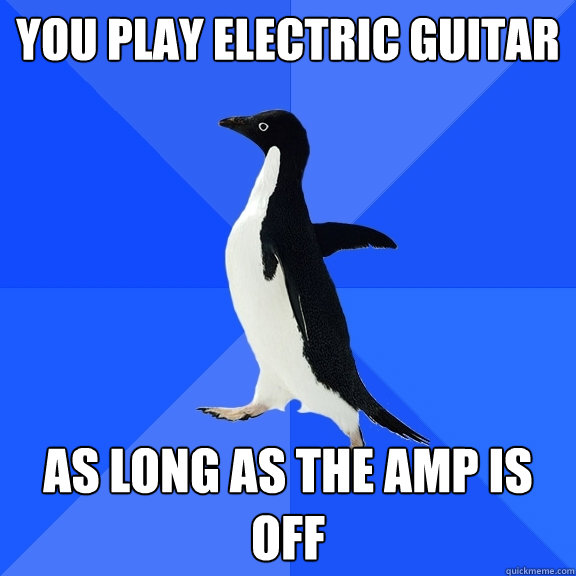 You play electric guitar as long as the amp is off  Socially Awkward Penguin