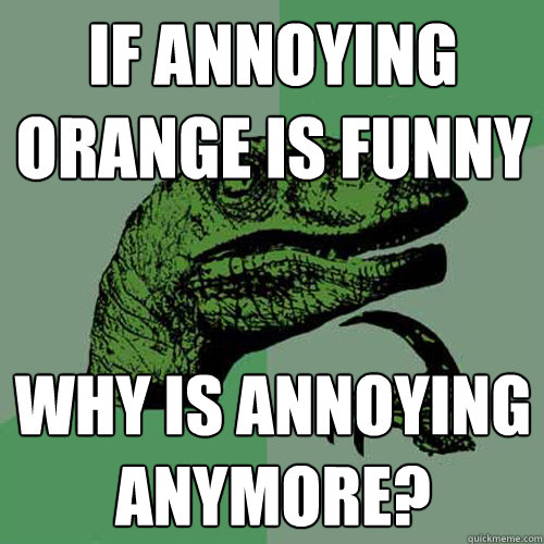 If annoying orange is funny why is annoying anymore?  Philosoraptor
