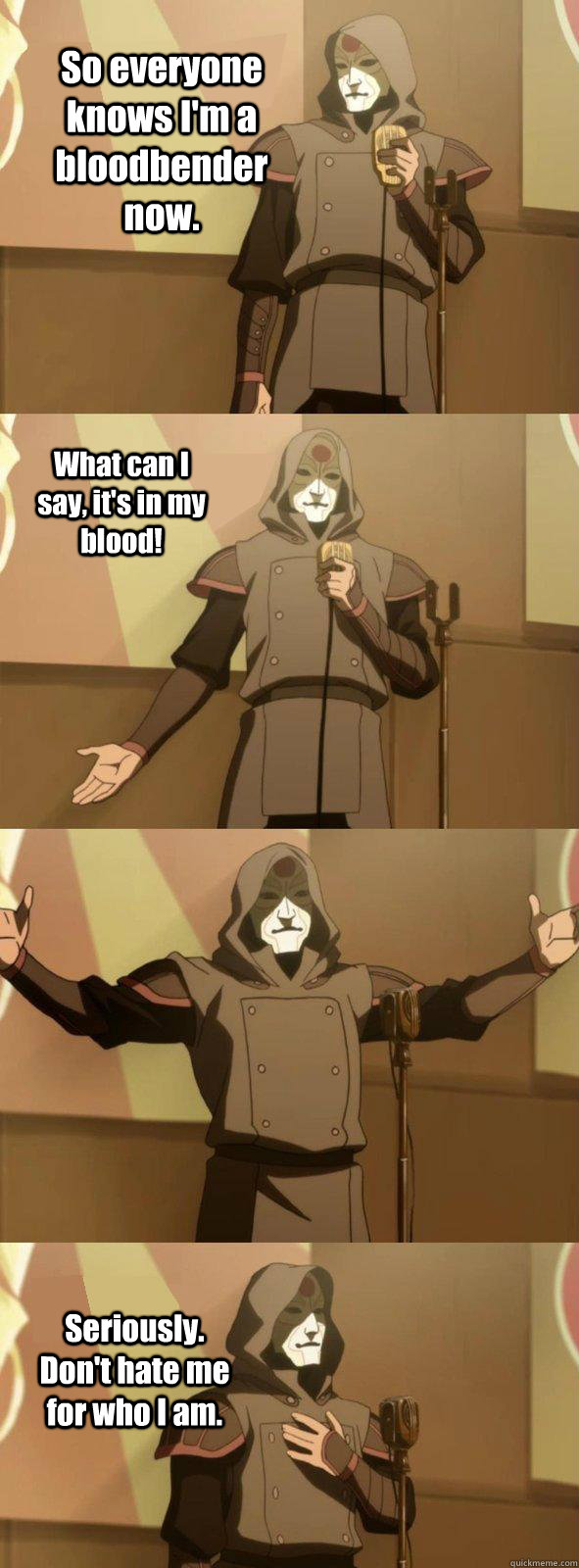 So everyone knows I'm a bloodbender now. Seriously. Don't hate me for who I am. What can I say, it's in my blood!  Bad Joke Amon