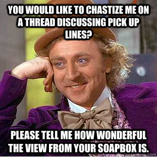 You would like to chastize me on a thread discussing pick up lines? Please tell me how wonderful the view from your soapbox is.  Condescending Wonka