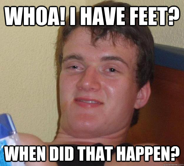 WHOA! I HAVE FEET? when did that happen?  10 Guy