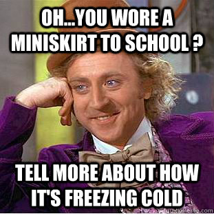 oh...you wore a miniskirt to school ? Tell more about how it's freezing cold - oh...you wore a miniskirt to school ? Tell more about how it's freezing cold  Condescending Wonka