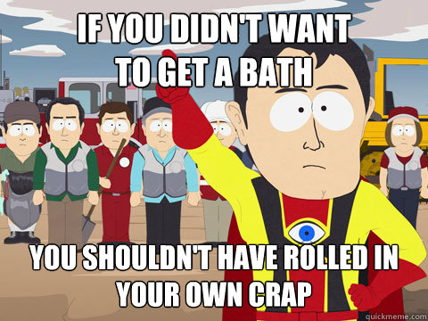 If you didn't want 
to get a bath you shouldn't have rolled in your own crap  Captain Hindsight